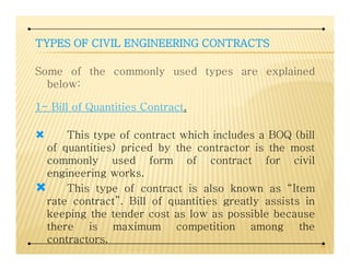 TYPESTYPESTYPESTYPES OFOFOFOF CIVILCIVILCIVILCIVIL ENGINEERINGENGINEERINGENGINEERINGENGINEERING CONTRACTSCONTRACTSCONTRACTSCONTRACTS
Some of the commonly used types are explained
below:
1- Bill of Quantities Contract.
This type of contract which includes a BOQ (billThis type of contract which includes a BOQ (bill
of quantities) priced by the contractor is the most
commonly used form of contract for civil
engineering works.
This type of contract is also known as “Item
rate contract”. Bill of quantities greatly assists in
keeping the tender cost as low as possible because
there is maximum competition among the
contractors. 40
 