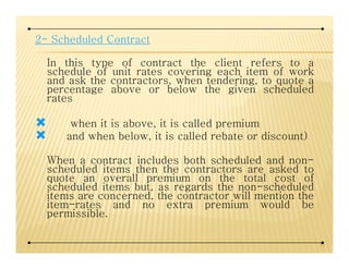 2- Scheduled Contract
In this type of contract the client refers to a
schedule of unit rates covering each item of work
and ask the contractors, when tendering, to quote a
percentage above or below the given scheduled
rates
when it is above, it is called premium
and when below, it is called rebate or discount)and when below, it is called rebate or discount)
When a contract includes both scheduled and non-
scheduled items then the contractors are asked to
quote an overall premium on the total cost of
scheduled items but, as regards the non-scheduled
items are concerned, the contractor will mention the
item-rates and no extra premium would be
permissible.
41
 