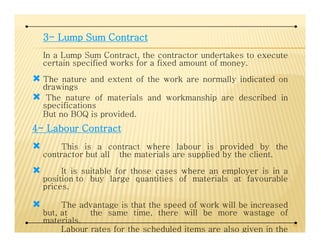 3333---- LumpLumpLumpLump SumSumSumSum ContractContractContractContract
In a Lump Sum Contract, the contractor undertakes to execute
certain specified works for a fixed amount of money.
The nature and extent of the work are normally indicated on
drawings
The nature of materials and workmanship are described in
specifications
But no BOQ is provided.
4444---- LabourLabourLabourLabour ContractContractContractContract4444---- LabourLabourLabourLabour ContractContractContractContract
This is a contract where labour is provided by the
contractor but all the materials are supplied by the client.
It is suitable for those cases where an employer is in a
position to buy large quantities of materials at favourable
prices.
The advantage is that the speed of work will be increased
but, at the same time, there will be more wastage of
materials.
Labour rates for the scheduled items are also given in the
42
 