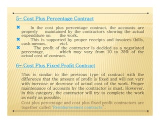 5555---- CostCostCostCost PlusPlusPlusPlus PercentagePercentagePercentagePercentage ContractContractContractContract
In the cost plus percentage contract, the accounts are
properly maintained by the contractors showing the actual
expenditure on the work.
This is supported by proper receipts and invoices (bills,
cash memos, etc).
The profit of the contractor is decided as a negotiated
percentage, which may vary from 10 to 25% of the
actual cost of contract.
6666---- CostCostCostCost PlusPlusPlusPlus FixedFixedFixedFixed ProfitProfitProfitProfit ContractContractContractContract
This is similar to the previous type of contract with the
difference that the amount of profit is fixed and will not vary
with increase or decrease of actual cost of the work. Proper
maintenance of accounts by the contractor is must. However,
in this category, the contractor will try to complete the work
as early as possible.
Cost plus percentage and cost plus fixed profit contractors are
together called ‘Reimbursement contracts”.
43
 