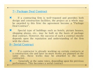 7777---- PackagePackagePackagePackage DealDealDealDeal ContractContractContractContract
If a contracting firm is well-reputed and provides both
design and construction facilities, the project as a whole may
be awarded to this firm; the agreement become a “Package
Deal Contract”.
Special type of buildings such as hotels, picture houses,
shopping plazas, etc., may be built on the basis of package
deal contract. However, the success of such a contract mostlydeal contract. However, the success of such a contract mostly
depends upon the reputation and understanding of the firm
with the client.
8888---- SerialSerialSerialSerial ContractContractContractContract
If a contractor is already working on certain contracts at
a construction site and later on more works are planned on the
same site, these works may be awarded to the same
contractor,
Generally at the same rates, depending upon his previous
performance. This becomes a serial contract
44
 