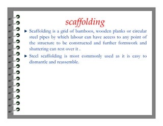 scaffoldingscaffolding
Scaffolding is a grid of bamboos, wooden planks or circular
steel pipes by which labour can have access to any point of
the structure to be constructed and further formwork and
shuttering can rest over it .
Steel scaffolding is most commonly used as it is easy to
dismantle and reassemble.dismantle and reassemble.
 