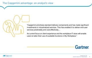 15Copyright © Capgemini 2015. All Rights Reserved
Presentation Title | Date
Connect with our solution experts for more information
Colin Ball
Workplace, Mobility and Collaboration
Service Development
colin.ball@capgemini.com
Jon Harriman
Head of Workplace,
Mobility and Collaboration
jon.harriman@capgemini.com
Dave Austin
My Workspace Technical Architect
dave.austin@capgemini.com
 