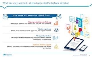 3Copyright © Capgemini 2015. All Rights Reserved
Presentation Title | Date
What our users wanted… aligned with client’s strategic direction
Your users and executive benefit from…
Higher productivity and efficiency
The ability to get more work done in less time with less frustration
Privacy and protection
The ability to work with total security and privacy without onerous
restrictions or inconvenience
A better experience
Faster, more flexible access to apps, data, and support services
Improved decision support
Better IT outcomes and business processes through better use of data
and analysis
 