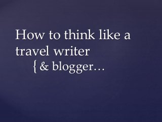 {
How to think like a
travel writer
& blogger…
 