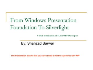 From Windows Presentation Foundation To Silverlight   A brief introduction of SL for WPF Developers By: Shahzad Sarwar This Presentation assume that you have at least 6 months experience with WPF 