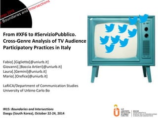 From #XF6 to #ServizioPubblico. 
Cross-Genre Analysis of TV Audience 
Participatory Practices in Italy 
Fabio[.]Giglietto[@uniurb.it] 
Giovanni[.]Boccia Artieri[@uniurb.it] 
Laura[.]Gemini[@uniurb.it] 
Mario[.]Orefice[@uniurb.it] 
LaRiCA/Department of Communication Studies 
University of Urbino Carlo Bo 
IR15: Boundaries and Intersections 
Daegu (South Korea), October 22-24, 2014 
 