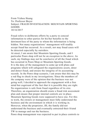 From Yizhou Huang
To: Professor Boyer
Subject: FRAUD INVESTIGATION: MOUNTAIN SPORTING
GOODS
10/16/2017
Fraud refers to deliberate efforts by a party to conceal
information to other parties for his/her benefits to the
detriment/loss of the party to whom the information is being
hidden. Not many organizations’ management will readily
accept fraud has occurred. As a result, not may fraud cases will
be detected especially by outsiders.
At onset, I am aware that Mountain Sporting Goods, and I
particular Pawn shop will not be an exception to the above. As
such, my findings may not be conclusive of all the fraud which
has occurred in Pawn Shop or Mountain Sporting Goods.
It is the duty of the management to come up with plans and
programs which will safeguard the organizations assets, deter
and detect fraud, and ensure the integrity of its accounting
records. In the Pawn shop scenario, I am aware that this may be
a red flag to check in my investigations. Since the members of
the company were of the opinion that the business was not
going well, I decided to approach the engagement with a free
mind but cognizant of the fact that it is possible they are right.
No organization is safe from fraud regardless of its size.
Therefore, an organization should create a fraud risk assessment
plan and ensure that proper internal controls are in place.
Mountain Sporting Goods were supposed to have one. For this
to work, the owners or management must fully understand the
business and the environment in which it is working in.
However, when the proprietor, JD, the family did not
understand the business and eventually entrusted their friend
TW to manage and run the business.
Pawn shop management was expected to put in place controls to
 