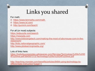 Links you shared
For math:
O https://www.tenmarks.com/math
O https://www.ixl.com/
O http://gummii.com/teach/
For all (or most) subjects:
https://edpuzzle.com/search
https://newsela.com
http://www.kidorangetech.com/making-the-most-of-abcmouse-com-in-the-
classroom/
http://kids.nationalgeographic.com/
http://www.pbslearningmedia.org/
Lots of links here:
https://tools4sucessnotes.wikispaces.com/file/view/Technology%20to%20D
iff%20Inst.pdf/364587312/Technology%20to%20Diff%20Inst.pdf
http://teaching.monster.com/benefits/articles/8484-using-technology-to-
differentiate-instruction?page=1
 