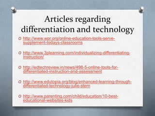 Articles regarding
differentiation and technology
O http://www.wpr.org/online-education-tools-serve-
supplement-todays-classrooms
O http://www.3plearning.com/individualizing-differentiating-
instruction/
O http://edtechreview.in/news/498-5-online-tools-for-
differentiated-instruction-and-assessment
O http://www.edutopia.org/blog/enhanced-learning-through-
differentiated-technology-julie-stern
O http://www.parenting.com/child/education/10-best-
educational-websites-kids
 