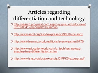 Articles regarding
differentiation and technology
O http://search.proquest.com.ezproxy.gvsu.edu/docview/
821550841?pq-origsite=summon
O http://www.ascd.org/ascd-express/vol9/918-toc.aspx
O http://www.learnnc.org/lp/editions/every-learner/6776
O http://www.educationworld.com/a_tech/technology-
enables-true-differentiation.shtml
O http://www.iste.org/docs/excerpts/DIFFK5-excerpt.pdf
 
