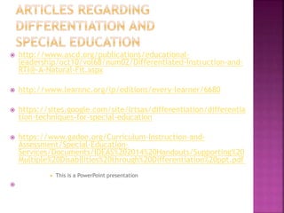  http://www.ascd.org/publications/educational-
leadership/oct10/vol68/num02/Differentiated-Instruction-and-
RTI@-A-Natural-Fit.aspx
 http://www.learnnc.org/lp/editions/every-learner/6680
 https://sites.google.com/site/lrtsas/differentiation/differentia
tion-techniques-for-special-education
 https://www.gadoe.org/Curriculum-Instruction-and-
Assessment/Special-Education-
Services/Documents/IDEAS%202014%20Handouts/Supporting%20
Multiple%20Disabilities%20through%20Differentiation%20ppt.pdf
 This is a PowerPoint presentation

 