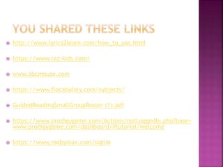  http://www.lyrics2learn.com/how_to_use.html
 https://www.raz-kids.com/
 www.abcmouse.com
 https://www.flocabulary.com/subjects/
 GuidedReadingSmallGroupRoster (1).pdf
 https://www.prodigygame.com/Actions/notLoggedIn.php?base=
www.prodigygame.com/dashboard/#tutorial/welcome
 https://www.mobymax.com/signin
 