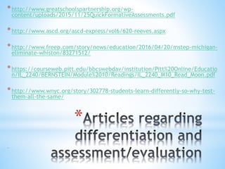 *
*http://www.greatschoolspartnership.org/wp-
content/uploads/2015/11/25QuickFormativeAssessments.pdf
*http://www.ascd.org/ascd-express/vol6/620-reeves.aspx
*http://www.freep.com/story/news/education/2016/04/20/mstep-michigan-
eliminate-whiston/83271512/
*https://courseweb.pitt.edu/bbcswebdav/institution/Pitt%20Online/Educatio
n/IL_2240/BERNSTEIN/Module%2010/Readings/IL_2240_M10_Read_Moon.pdf
*http://www.wnyc.org/story/302778-students-learn-differently-so-why-test-
them-all-the-same/