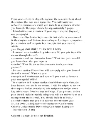 From your reflective blogs throughout the semester think about
the content that was most impactful. You will write one
reflective commentary which will include an overview of what
you learned. The paper should be approximately 3 pages.
· Introduction—An overview of your paper’s layout (typically
one paragraph)
· Overview- Synthesize key concepts that spoke to you covered
in the chapters and lectures (not a chapter by chapter synopsis—
just overview and integrate key concepts that you covered
within
your blogs). (NO MORE THAN ONE PAGE)
· Lessons Learned—What key take away did you gain from this
course through the self-
assessments and the discussion board? What best practices did
you learn about that you hope to
exercise? What did the self-assessments teach you about
yourself?
· Personal Action Plan—How will you apply what you learned
from this course? What are your
strengths and weaknesses and how will you work to improve
your managerial skills?
The overview and impact section should draw upon what you
have learned thus far in the course. It will be helpful to review
the chapters before completing this assignment and jot down
key take always from lectures and blogs. Your personal action
plan should include specific things you will do and work on as a
management professional. You should include at least 3
actionable items that you will address over the next year.
MGMT 303: Grading Rubric for Reflective Commentary
Criteria Unacceptable Developing Competent Exemplary
1.Introduction (5 pts)
Content is absent or no clear direction
 
