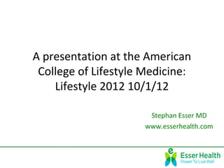 A presentation at the American
 College of Lifestyle Medicine:
    Lifestyle 2012 10/1/12

                       Stephan Esser MD
                      www.esserhealth.com
 