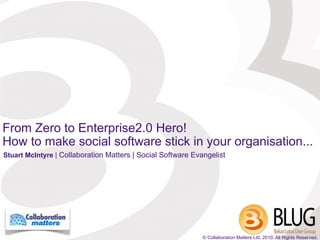 From Zero to Enterprise2.0 Hero!
How to make social software stick in your organisation...
Stuart McIntyre | Collaboration Matters | Social Software Evangelist




                                                             © Collaboration Matters Ltd, 2010. All Rights Reserved.
 