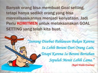Banyak orang bisa membuat Goal setting,
tetapi hanya sedikit orang yang bisa
merealisasikannya menjadi kenyataan. Jadi
Perlu KOMITMEN untuk melaksanakan GOAL
SETTING yang telah kita buat.

          “Seorang Disebut Pahlawan Bukan Karena
                   Ia Lebih Berani Dari Orang Lain,
                  Tetapi Karena Ia Berani Bertahan
                       Sepuluh Menit Lebih Lama.”
                                     (Raph Waldo Emerson)
 