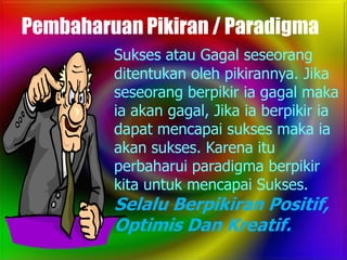 Pembaharuan Pikiran / Paradigma
         Sukses atau Gagal seseorang
         ditentukan oleh pikirannya. Jika
         seseorang berpikir ia gagal maka
         ia akan gagal, Jika ia berpikir ia
         dapat mencapai sukses maka ia
         akan sukses. Karena itu
         perbaharui paradigma berpikir
         kita untuk mencapai Sukses.
         Selalu Berpikiran Positif,
         Optimis Dan Kreatif.
 