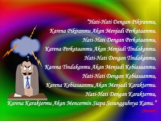 “Hati-Hati Dengan Pikiranmu,
                Karena Pikiranmu Akan Menjadi Perkataanmu.
                              Hati-Hati Dengan Perkataanmu,
               Karena Perkataanmu Akan Menjadi Tindakanmu.
                               Hati-Hati Dengan Tindakanmu,
               Karena Tindakanmu Akan Menjadi Kebiasaanmu.
                              Hati-Hati Dengan Kebiasaanmu,
               Karena Kebiasaanmu Akan Menjadi Karaktermu.
                               Hati-Hati Dengan Karaktermu,
Karena Karaktermu Akan Mencermin Siapa Sesungguhnya Kamu.”
                                                      (Anomin)
 
