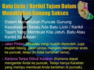 Dalam Menaklukan Puncak Gunung
    Kesuksesan Selalu Ada Batu Licin / Kerikil
    Tajam Yang Membuat Kita Jatuh. Batu Atau
    Kerikil Itu Adalah :
   Jalan Pintas (Sesuatu yang mudah diperoleh, juga
    mudah hilang. Jalan pintas mungkin mengantar anda
    ke puncak, tetapi itu tidak bertahan lama).
   Karisma Tanpa Diikuti Karakter (Karisma dapat
    mengantar Anda ke puncak, Tetapi hanya Karakter
    yang mampu membuat Anda bertahan di puncak).
 