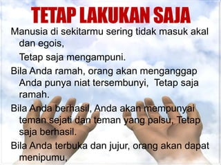 TETAP LAKUKAN SAJA
Manusia di sekitarmu sering tidak masuk akal
  dan egois,
  Tetap saja mengampuni.
Bila Anda ramah, orang akan menganggap
  Anda punya niat tersembunyi, Tetap saja
  ramah.
Bila Anda berhasil, Anda akan mempunyai
  teman sejati dan teman yang palsu, Tetap
  saja berhasil.
Bila Anda terbuka dan jujur, orang akan dapat
  menipumu,
 