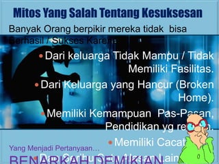 Mitos Yang Salah Tentang Kesuksesan
Banyak Orang berpikir mereka tidak bisa
Berhasil / Sukses Karena
       Dari keluarga Tidak Mampu / Tidak
                             Memiliki Fasilitas.
       Dari Keluarga yang Hancur (Broken
                                       Home).
         Memiliki Kemampuan Pas-Pasan,
                         Pendidikan yg rendah.
                          Memiliki Cacat Fisik.
Yang Menjadi Pertanyaan…
       Dan Seribu Satu Alasan Lainnya…..
 