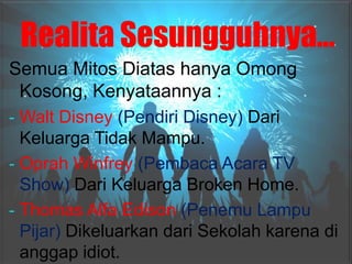 Realita Sesungguhnya…
Semua Mitos Diatas hanya Omong
 Kosong, Kenyataannya :
- Walt Disney (Pendiri Disney) Dari
  Keluarga Tidak Mampu.
- Oprah Winfrey (Pembaca Acara TV
  Show) Dari Keluarga Broken Home.
- Thomas Alfa Edison (Penemu Lampu
  Pijar) Dikeluarkan dari Sekolah karena di
  anggap idiot.
 