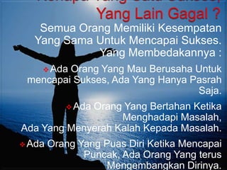 Semua Orang Memiliki Kesempatan
   Yang Sama Untuk Mencapai Sukses.
             Yang Membedakannya :
     AdaOrang Yang Mau Berusaha Untuk
 mencapai Sukses, Ada Yang Hanya Pasrah
                                  Saja.
            Ada
             Orang Yang Bertahan Ketika
                   Menghadapi Masalah,
Ada Yang Menyerah Kalah Kepada Masalah.
 Ada   Orang Yang Puas Diri Ketika Mencapai
               Puncak, Ada Orang Yang terus
                    Mengembangkan Dirinya.
 