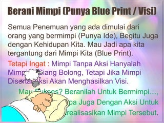 Berani Mimpi (Punya Blue Print / Visi)
Semua Penemuan yang ada dimulai dari
orang yang bermimpi (Punya Ide), Begitu Juga
dengan Kehidupan Kita. Mau Jadi apa kita
tergantung dari Mimpi Kita (Blue Print).
Tetapi Ingat : Mimpi Tanpa Aksi Hanyalah
Mimpi Di Siang Bolong, Tetapi Jika Mimpi
Disertai Aksi Akan Menghasilkan Visi.
    Mau Sukses? Beranilah Untuk Bermimpi…,
         Jangan Lupa Juga Dengan Aksi Untuk
                Merealisasikan Mimpi Tersebut.
 