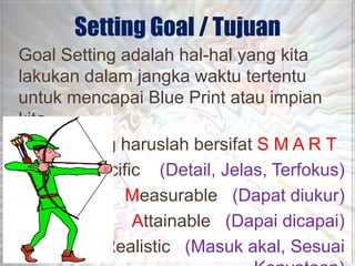 Setting Goal / Tujuan
Goal Setting adalah hal-hal yang kita
lakukan dalam jangka waktu tertentu
untuk mencapai Blue Print atau impian
kita.
Goal Setting haruslah bersifat S M A R T
       Specific (Detail, Jelas, Terfokus)
             Measurable (Dapat diukur)
              Attainable (Dapai dicapai)
           Realistic (Masuk akal, Sesuai
 