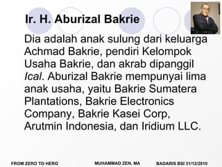 Ir. H. Aburizal Bakrie Dia adalah anak sulung dari keluarga Achmad Bakrie, pendiri Kelompok Usaha Bakrie, dan akrab dipanggil  Ical .  Aburizal Bakrie mempunyai  lima anak usaha, yaitu Bakrie Sumatera Plantations, Bakrie Electronics Company, Bakrie Kasei Corp, Arutmin Indonesia, dan Iridium LLC. 