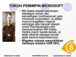 TOKOH PEMIMPIN MICROSOFT Bill Gates adalah pemimpin sekaligus owner dari perusahaan multinasional yaitu microsoft corporation. ia selalu muncul bagaikan magnet sehingga ada banyak alasan untuk membicarakan dan mempersoalkan Bill Gates. Ketika masih kanak-kanak, ia telah dikenal sebagai bocah ajaib karena kejeniusannya. Bilgates sukses menyisihkan hartanya melalui CSR 50%.  