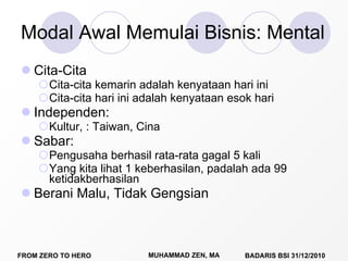 Modal Awal Memulai Bisnis: Mental  Cita-Cita Cita-cita kemarin adalah kenyataan hari ini Cita-cita hari ini adalah kenyataan esok hari Independen: Kultur, : Taiwan, Cina Sabar:  Pengusaha berhasil rata-rata gagal 5 kali Yang kita lihat 1 keberhasilan, padalah ada 99 ketidakberhasilan Berani Malu, Tidak Gengsian 