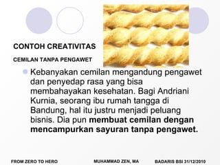 Kebanyakan cemilan mengandung pengawet dan penyedap rasa yang bisa membahayakan kesehatan. Bagi Andriani Kurnia, seorang ibu rumah tangga di Bandung, hal itu justru menjadi peluang bisnis. Dia pun  membuat cemilan dengan mencampurkan sayuran tanpa pengawet. CONTOH CREATIVITAS CEMILAN TANPA PENGAWET 
