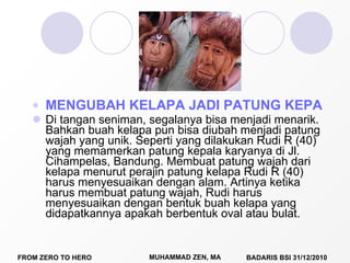 MENGUBAH KELAPA JADI PATUNG KEPALA Di tangan seniman, segalanya bisa menjadi menarik. Bahkan buah kelapa pun bisa diubah menjadi patung wajah yang unik.  Seperti yang dilakukan Rudi R (40) yang memamerkan patung kepala karyanya di Jl. Cihampelas, Bandung. Membuat patung wajah dari kelapa menurut perajin patung kelapa Rudi R (40) harus menyesuaikan dengan alam. Artinya ketika harus membuat patung wajah, Rudi harus menyesuaikan dengan bentuk buah kelapa yang didapatkannya apakah berbentuk oval atau bulat. 