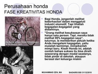 Perusahaan honda FASE KREATIVITAS HONDA Bagi Honda, janganlah melihat keberhasilan dalam menggeluti industri otomotif. Tapi lihatlah kegagalan-kegagalan yang dialaminya.  "Orang melihat kesuksesan saya hanya satu persen. Tapi, mereka tidak melihat 99% kegagalan saya", tuturnya. Ia memberikan petuah ketika Anda mengalami kegagalan, yaitu mulailah bermimpi, mimpikanlah mimpi baru. Kisah Honda ini, adalah contoh bahwa sukses itu bisa diraih seseorang dengan modal seadanya, tidak pintar di sekolah, ataupun berasal dari keluarga miskin  