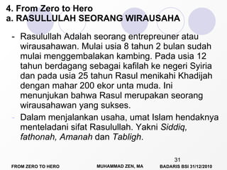 - Rasulullah Adalah seorang entrepreuner atau wirausahawan. Mulai usia 8 tahun 2 bulan sudah mulai menggembalakan kambing. Pada usia 12 tahun berdagang sebagai kafilah ke negeri Syiria dan pada usia 25 tahun Rasul menikahi Khadijah dengan mahar 200 ekor unta muda. Ini menunjukan bahwa Rasul merupakan seorang wirausahawan yang sukses.   Dalam menjalankan usaha, umat Islam hendaknya menteladani sifat Rasulullah. Yakni  Siddiq, fathonah, Amanah  dan  Tabligh .  4. From Zero to Hero a. RASULLULAH SEORANG WIRAUSAHA 