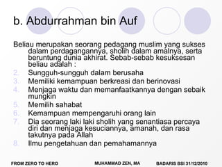 b. Abdurrahman bin Auf Beliau merupakan seorang pedagang muslim yang sukses dalam perdagangannya, sholih dalam amalnya, serta beruntung dunia akhirat. Sebab-sebab kesuksesan beliau adalah : Sungguh-sungguh dalam berusaha Memiliki kemampuan berkreasi dan berinovasi Menjaga waktu dan memanfaatkannya dengan sebaik mungkin Memilih sahabat Kemampuan mempengaruhi orang lain Dia seorang laki laki sholih yang senantiasa percaya diri dan menjaga kesuciannya, amanah, dan rasa takutnya pada Allah Ilmu pengetahuan dan pemahamannya 