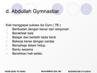 d. Abdullah Gymnastiar Kiat menggapai sukses Aa Gym ( 7B ) Beribadah dengan benar dan istiqomah Berakhlak baik Belajar dan berlatih tiada henti Bekerja keras dengan cerdas Bersahaja dalam hidup Bantu sesama Bersihkan hati selalu 