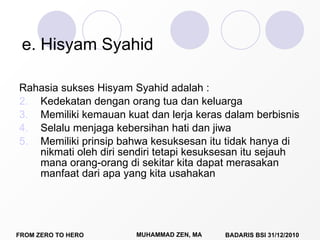 e. Hisyam Syahid Rahasia sukses Hisyam Syahid adalah : Kedekatan dengan orang tua dan keluarga Memiliki kemauan kuat dan lerja keras dalam berbisnis Selalu menjaga kebersihan hati dan jiwa Memiliki prinsip bahwa kesuksesan itu tidak hanya di nikmati oleh diri sendiri tetapi kesuksesan itu sejauh mana orang-orang di sekitar kita dapat merasakan manfaat dari apa yang kita usahakan  