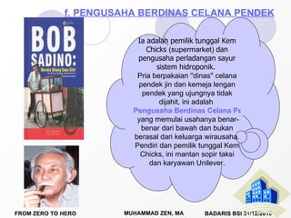 Ia adalah pemilik tunggal Kem Chicks  (supermarket)  dan pengusaha perladangan sayur sistem hidroponik.  Pria berpakaian ''dinas'' celana pendek jin dan kemeja lengan pendek yang ujungnya tidak dijahit, ini adalah  Pengusaha Berdinas Celana Pendek  yang memulai usahanya benar-benar dari bawah dan bukan berasal dari keluarga wirausaha.  Pendiri dan pemilik tunggal Kem Chicks, ini mantan sopir taksi dan karyawan Unilever. f. PENGUSAHA BERDINAS CELANA PENDEK 