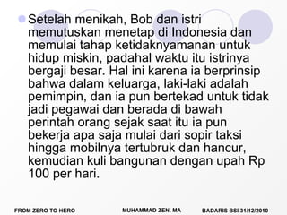 Setelah menikah, Bob dan istri memutuskan menetap di Indonesia dan memulai tahap ketidaknyamanan untuk hidup miskin, padahal waktu itu istrinya bergaji besar. Hal ini karena ia berprinsip bahwa dalam keluarga, laki-laki adalah pemimpin, dan ia pun bertekad untuk tidak jadi pegawai dan berada di bawah perintah orang sejak saat itu ia pun bekerja apa saja mulai dari sopir taksi hingga mobilnya tertubruk dan hancur, kemudian kuli bangunan dengan upah Rp 100 per hari. 