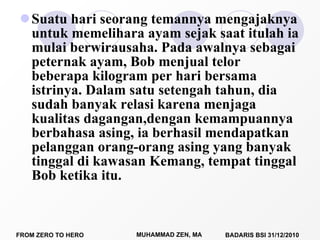 Suatu hari seorang temannya mengajaknya untuk memelihara ayam sejak saat itulah ia mulai berwirausaha. Pada awalnya sebagai peternak ayam, Bob menjual telor beberapa kilogram per hari bersama istrinya. Dalam satu setengah tahun, dia sudah banyak relasi karena menjaga kualitas dagangan,dengan kemampuannya berbahasa asing, ia berhasil mendapatkan pelanggan orang-orang asing yang banyak tinggal di kawasan Kemang, tempat tinggal Bob ketika itu.  