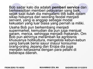 Bob sadar kalo dia adalah  pemberi service  dan berkewajiban memberi pelayanan yang baik, sejak saat itulah dia mengalami titik balik dalam sikap hidupnya dari seorang feodal menjadi servant, yang ia anggap sebagai modal kekuatan yang luar biasa yang pernah ia miliki. Usaha Bob pun berkembang menjadi supermarket, kemudian dia pun juga menjual garam, merica, sehingga menjadi makanan. Om Bob pun akhirnya merambah ke agribisnis khususnya holtikultura, mengelola kebun-kebun yang banyak berisi sayur mayur konsumsi orang-orang Jepang dan Eropa dia juga menjalin kerjasama dengan para petani di beberapa daerah. 