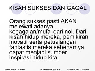 KISAH SUKSES DAN GAGAL Orang sukses pasti AKAN melewati adanya kegagalan/mulai dari nol. Dari kisah hidup mereka, pemikiran inovatif serta petualangan fantastis mereka sebenarnya dapat menjadi sumber inspirasi hidup kita. 