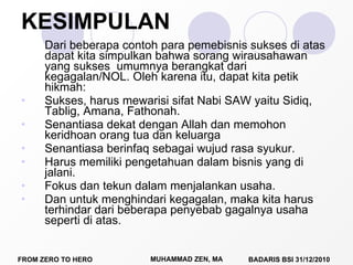 KESIMPULAN Dari beberapa contoh para pemebisnis sukses di atas dapat kita simpulkan bahwa sorang wirausahawan yang sukses  umumnya berangkat dari kegagalan/NOL. Oleh karena itu, dapat kita petik hikmah: Sukses, harus mewarisi sifat Nabi SAW yaitu Sidiq, Tablig, Amana, Fathonah.  Senantiasa dekat dengan Allah dan memohon keridhoan orang tua dan keluarga Senantiasa berinfaq sebagai wujud rasa syukur. Harus memiliki pengetahuan dalam bisnis yang di jalani. Fokus dan tekun dalam menjalankan usaha. Dan untuk menghindari kegagalan, maka kita harus terhindar dari beberapa penyebab gagalnya usaha seperti di atas.  