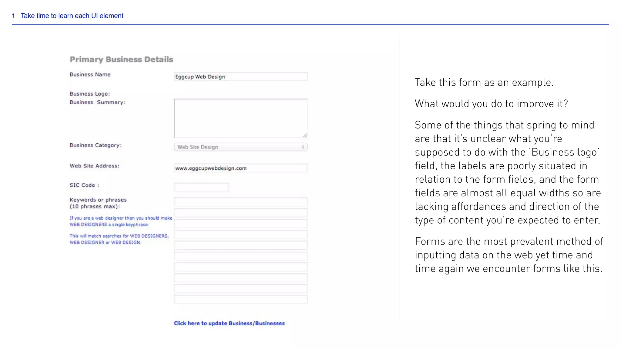 1 Take time to learn each UI element
Take this form as an example.
What would you do to improve it?
Some of the things that spring to mind
are that it’s unclear what you’re
supposed to do with the ‘Business logo’
field, the labels are poorly situated in
relation to the form fields, and the form
fields are almost all equal widths so are
lacking affordances and direction of the
type of content you’re expected to enter.
Forms are the most prevalent method of
inputting data on the web yet time and
time again we encounter forms like this.
 