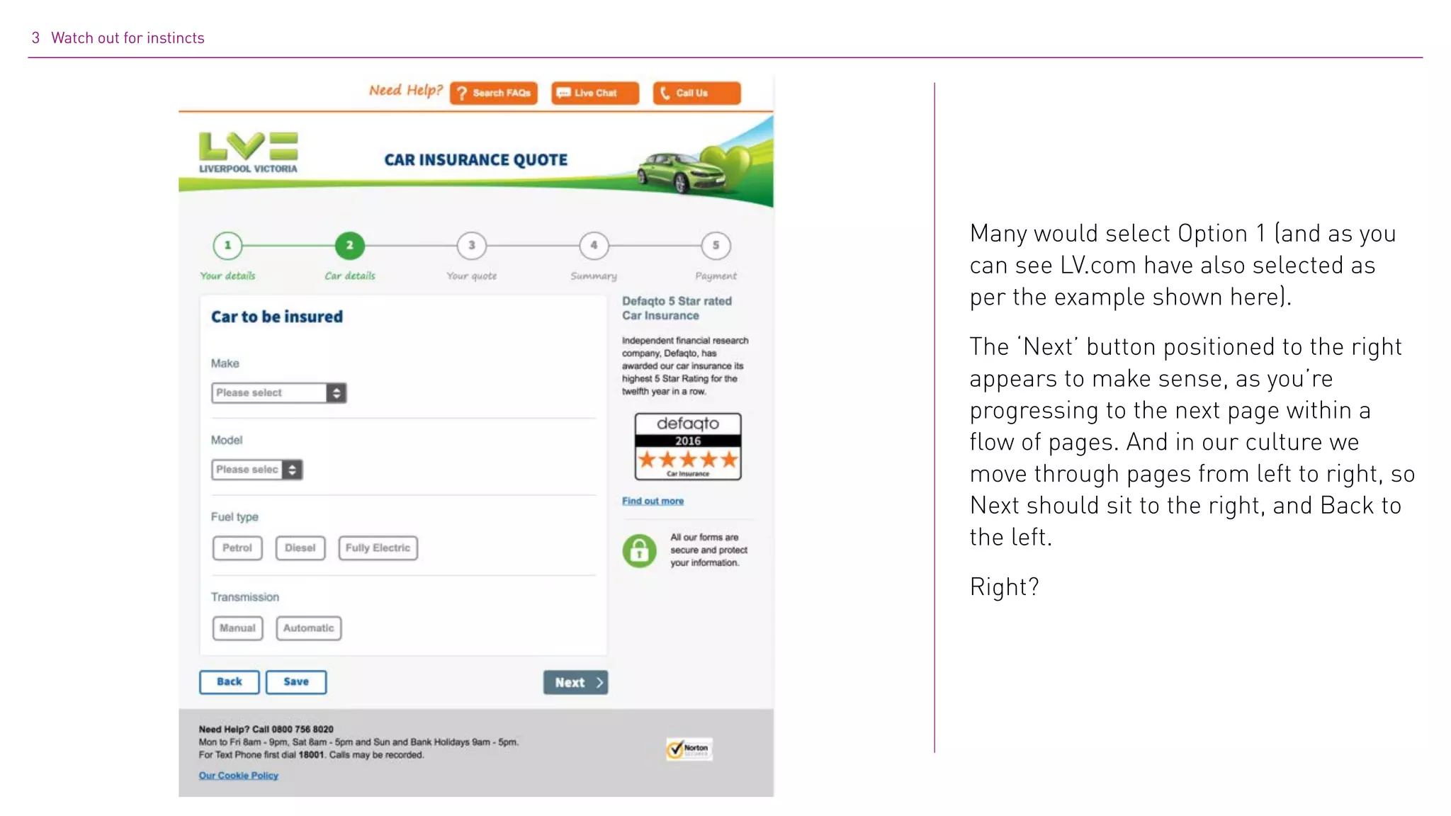 3 Watch out for instincts
Many would select Option 1 (and as you
can see LV.com have also selected as
per the example shown here).
The ‘Next’ button positioned to the right
appears to make sense, as you’re
progressing to the next page within a
flow of pages. And in our culture we
move through pages from left to right, so
Next should sit to the right, and Back to
the left.
Right?
 