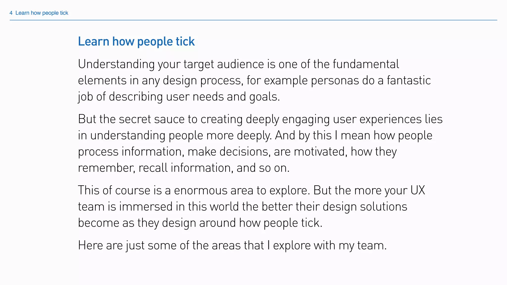 Learn how people tick
Understanding your target audience is one of the fundamental
elements in any design process, for example personas do a fantastic
job of describing user needs and goals.
But the secret sauce to creating deeply engaging user experiences lies
in understanding people more deeply. And by this I mean how people
process information, make decisions, are motivated, how they
remember, recall information, and so on.
This of course is a enormous area to explore. But the more your UX
team is immersed in this world the better their design solutions
become as they design around how people tick.
Here are just some of the areas that I explore with my team.
4 Learn how people tick
 
